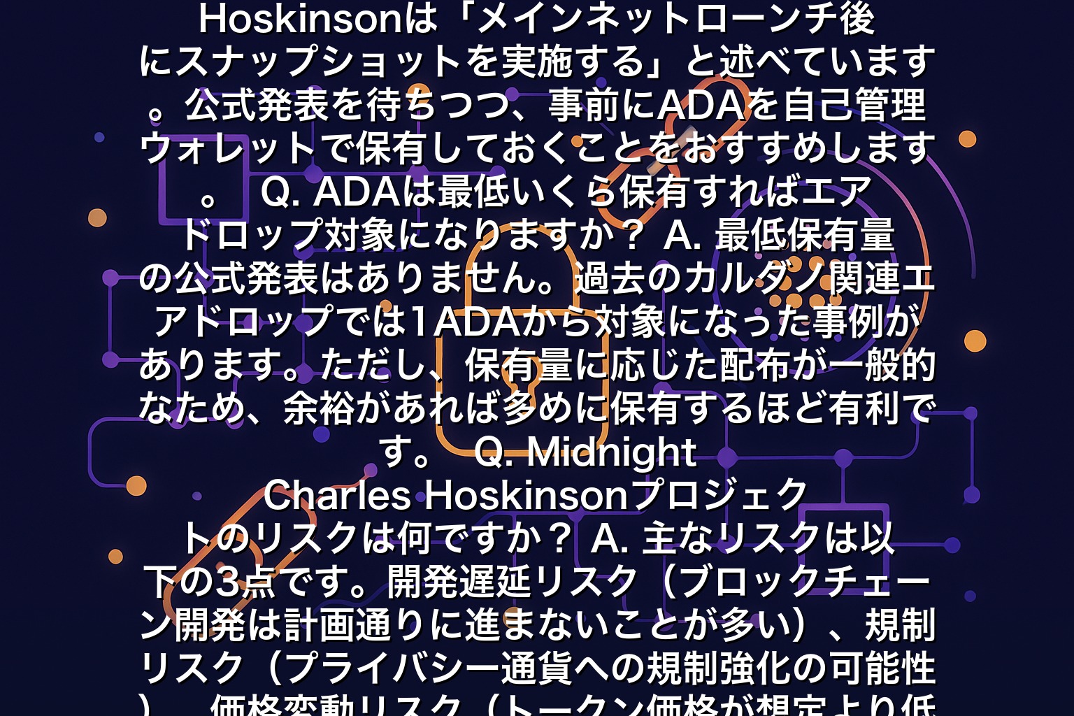 Midnight Charles Hoskinsonに関するよくある質問FAQ  Q. MidnightトークンはいつADA保有者に配布されますか？
A. 2025年現在、正確な配布時期は未発表です。Charles Hoskinsonは「メインネットローンチ後にスナップショットを実施する」と述べています。公式発表を待ちつつ、事前にADAを自己管理ウォレットで保有しておくことをおすすめします。  Q. ADAは最低いくら保有すればエアドロップ対象になりますか？
A. 最低保有量の公式発表はありません。過去のカルダノ関連エアドロップでは1ADAから対象になった事例があります。ただし、保有量に応じた配布が一般的なため、余裕があれば多めに保有するほど有利です。  Q. Midnight Charles Hoskinsonプロジェクトのリスクは何ですか？
A. 主なリスクは以下の3点です。開発遅延リスク（ブロックチェーン開発は計画通りに進まないことが多い）、規制リスク（プライバシー通貨への規制強化の可能性）、価格変動リスク（トークン価格が想定より低くなる可能性）です。投資は余剰資金で行ってください。  Q. 取引所にADAを置いたままでもエアドロップはもらえますか？
A. 取引所によって対応が異なります。多くの場合、自己管理ウォレット（ヨロイ・ダイダロス）に移動した方が確実です。取引所がエアドロップに対応するか、スナップショット前に公式発表を確認してください。  Q. プログラミング経験がなくても参入できますか？
A. もちろん可能です。ADAを保有してステーキングするだけでエアドロップ対象になれます。開発者向けの機会はTypeScript経験者に限られますが、一般ユーザーも十分に恩恵を受けられます。  まとめ：Midnight Charles Hoskinsonは副業収益化の新たな選択肢