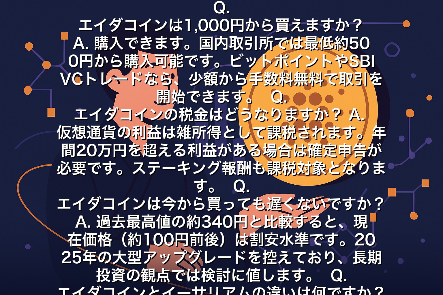エイダコインに関するよくある質問（FAQ）  Q. エイダコインは1,000円から買えますか？
A. 購入できます。国内取引所では最低約500円から購入可能です。ビットポイントやSBI VCトレードなら、少額から手数料無料で取引を開始できます。  Q. エイダコインの税金はどうなりますか？
A. 仮想通貨の利益は雑所得として課税されます。年間20万円を超える利益がある場合は確定申告が必要です。ステーキング報酬も課税対象となります。  Q. エイダコインは今から買っても遅くないですか？
A. 過去最高値の約340円と比較すると、現在価格（約100円前後）は割安水準です。2025年の大型アップグレードを控えており、長期投資の観点では検討に値します。  Q. エイダコインとイーサリアムの違いは何ですか？
A. 最大の違いは開発手法です。カルダノは学術論文ベースで慎重に開発を進めるのに対し、イーサリアムは実装を優先します。エイダコインの方が消費電力が低く、ステーキング利回りもやや高い傾向があります。  Q. エイダコインの保管方法は？
A. 取引所に預けるか、専用ウォレット（Daedalus・Yoroi）で保管します。長期保有ならYoroiウォレットでのセルフカストディがおすすめです。取引所の破綻リスクを回避できます。  まとめ：エイダコインは環境配慮型の有望プロジェクト