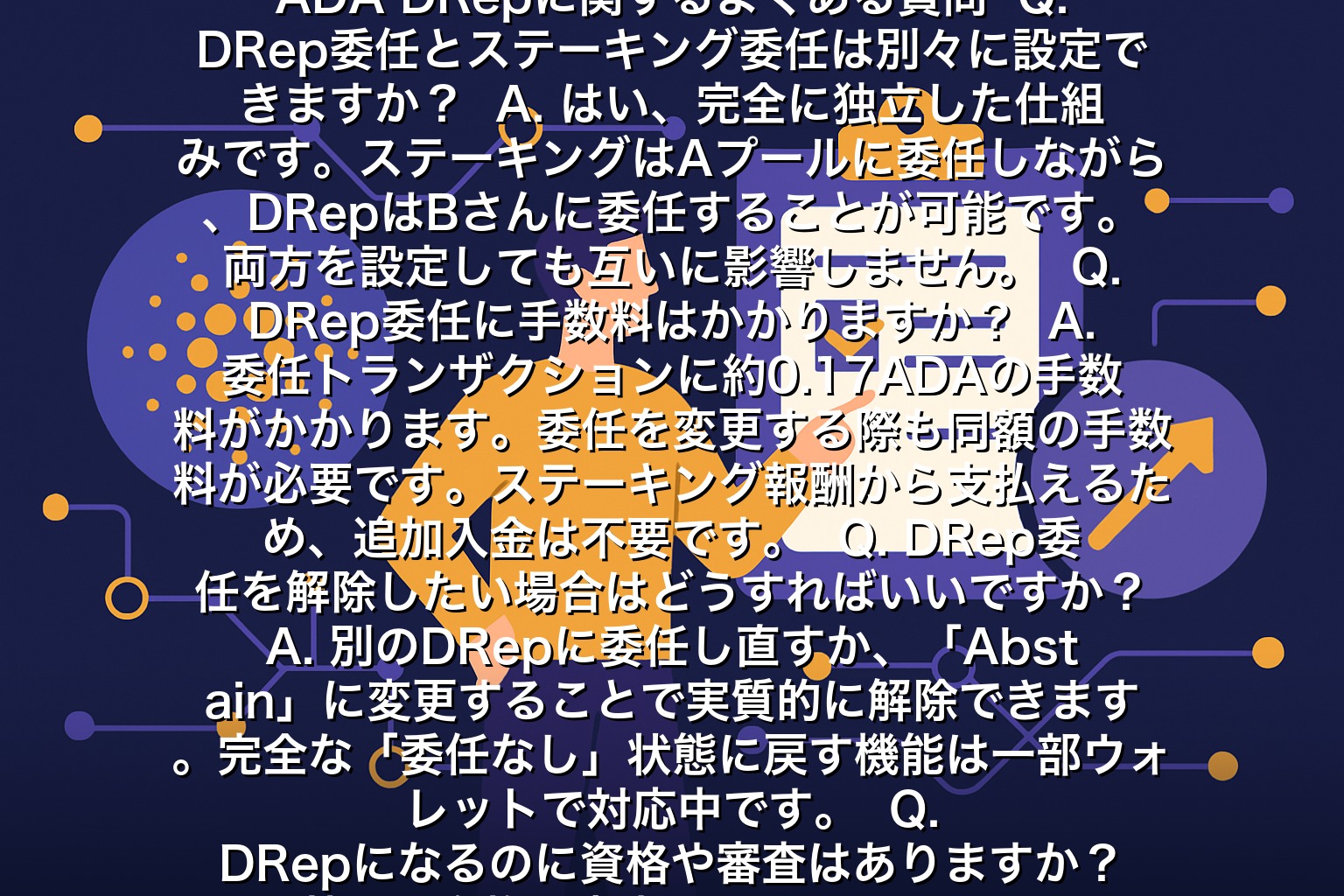 ADA DRepに関するよくある質問  Q. DRep委任とステーキング委任は別々に設定できますか？  A. はい、完全に独立した仕組みです。ステーキングはAプールに委任しながら、DRepはBさんに委任することが可能です。両方を設定しても互いに影響しません。  Q. DRep委任に手数料はかかりますか？  A. 委任トランザクションに約0.17ADAの手数料がかかります。委任を変更する際も同額の手数料が必要です。ステーキング報酬から支払えるため、追加入金は不要です。  Q. DRep委任を解除したい場合はどうすればいいですか？  A. 別のDRepに委任し直すか、「Abstain」に変更することで実質的に解除できます。完全な「委任なし」状態に戻す機能は一部ウォレットで対応中です。  Q. DRepになるのに資格や審査はありますか？  A. 特別な資格や審査は不要です。500ADAのデポジットを支払えるADAホルダーなら誰でもDRepになれます。ただし、委任を集めるには信頼性のあるプロフィールと活動実績が重要です。  Q. どのくらいのADAホルダーがDRep委任をしていますか？  A. 2024年末時点で、総ステークの約20〜30%がDRepに委任されています。まだ参加率は低く、これからの普及が課題です。早期に参加することで、ガバナンスへの影響力を確保できます。  まとめ：ADA DRepでカルダノの未来に参加しよう